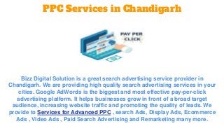 PPC Services in Chandigarh
Bizz Digital Solution is a great search advertising service provider in
Chandigarh. We are providing high quality search advertising services in your
cities. Google AdWords is the biggest and most effective pay-per-click
advertising platform. It helps businesses grow in front of a broad target
audience, increasing website traffic and promoting the quality of leads. We
provide to Services for Advanced PPC , search Ads, Display Ads, Ecommerce
Ads , Video Ads , Paid Search Advertising and Remarketing many more.
 
