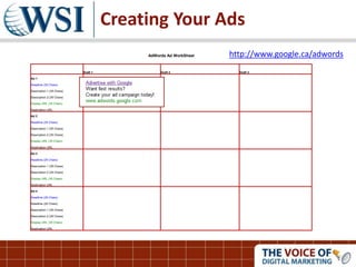 Creating Your Ads
AdWords Ad WorkSheet
Draft 1 Draft 2 Draft 3
Ad 1
Headline (25 Chars)
Description 1 (35 Chars)
Description 2 (35 Chars)
Display URL (35 Chars)
Destination URL
Ad 2
Headline (25 Chars)
Description 1 (35 Chars)
Description 2 (35 Chars)
Display URL (35 Chars)
Destination URL
Ad 3
Headline (25 Chars)
Description 1 (35 Chars)
Description 2 (35 Chars)
Display URL (35 Chars)
Destination URL
Ad 4
Headline (25 Chars)
Headline (25 Chars)
Description 1 (35 Chars)
Description 2 (35 Chars)
Display URL (35 Chars)
Destination URL
http://www.google.ca/adwords
 