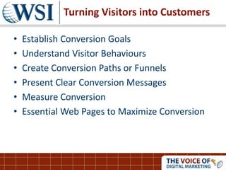 Turning Visitors into Customers
• Establish Conversion Goals
• Understand Visitor Behaviours
• Create Conversion Paths or Funnels
• Present Clear Conversion Messages
• Measure Conversion
• Essential Web Pages to Maximize Conversion
 