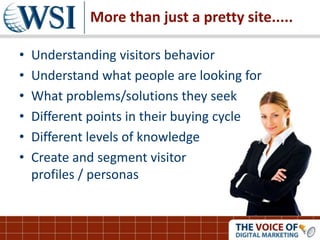More than just a pretty site.....
• Understanding visitors behavior
• Understand what people are looking for
• What problems/solutions they seek
• Different points in their buying cycle
• Different levels of knowledge
• Create and segment visitor
profiles / personas
 