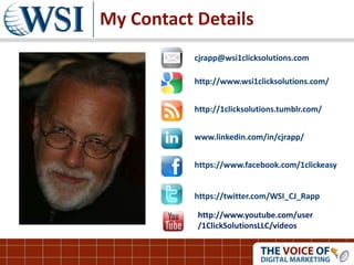 My Contact Details
cjrapp@wsi1clicksolutions.com
http://www.wsi1clicksolutions.com/
http://1clicksolutions.tumblr.com/
www.linkedin.com/in/cjrapp/
https://www.facebook.com/1clickeasy
https://twitter.com/WSI_CJ_Rapp
http://www.youtube.com/user
/1ClickSolutionsLLC/videos
 