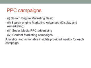 PPC campaigns
• (i) Search Engine Marketing Basic
• (ii) Search engine Marketing Advanced (Display and
remarketing)
• (iii) Social Media PPC advertising
• (iv) Content Marketing campaigns
Analytics and actionable insights provided weekly for each
campaign.
 