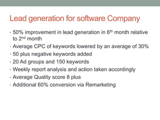 Lead generation for software Company
• 50% improvement in lead generation in 6th month relative
to 2nd month
• Average CPC of keywords lowered by an average of 30%
• 50 plus negative keywords added
• 20 Ad groups and 150 keywords
• Weekly report analysis and action taken accordingly
• Average Quality score 8 plus
• Additional 60% conversion via Remarketing
 