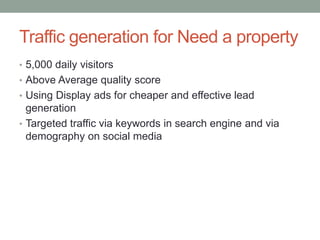 Traffic generation for Need a property
• 5,000 daily visitors
• Above Average quality score
• Using Display ads for cheaper and effective lead
generation
• Targeted traffic via keywords in search engine and via
demography on social media
 