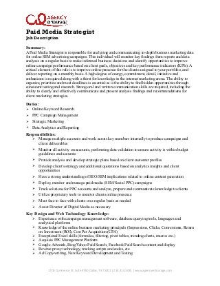 Paid Media Strategist
Job Description
Summary:
A Paid Media Strategist is responsible for analyzing and communicating in-depth business marketing data
for online SEM advertising campaigns. This individual will monitor key findings from reports and data
analyses on a regular basis to make informed business decisions and identify opportunities to improve
online campaign performance based on client goals, objectives and key performance indicators (KPIs). A
critical element of this role is to improve online presence for the clients assigned to your portfolio, and
deliver reporting on a monthly basis. A high degree of energy, commitment, detail, initiative and
enthusiasm is required along with a thirst for knowledge in the internet marketing arena. The ability to
organize, prioritize and meet deadlines is essential as is the ability to find hidden opportunities through
consistent testing and research. Strong oral and written communication skills are required, including the
ability to clearly and effectively communicate and present analysis findings and recommendations for
client marketing strategies.

Duties:
Ø

Online/Keyword Research

Ø

PPC Campaign Management

Ø

Strategic Marketing

Ø

Data Analytics and Reporting

Responsibilities:
Ø

Manage multiple accounts and work across key members internally to produce campaigns and
client deliverables

Ø

Monitor all activity on accounts, performing data validation to ensure activity is within budget
guidelines and accurate

Ø

Provide analysis and develop strategic plans based on client customer profiles

Ø

Develop client’s strategy and additional quotations based on analytics insights and client
opportunities

Ø

Have a strong understanding of SEO/SEM implications related to online content generation

Ø

Deploy, monitor and manage paid media (SEM/Social PPC) campaigns

Ø

Track solutions for PPC accounts and analyze, prepare and communicate knowledge to clients

Ø

Utilize proprietary tools to monitor clients online presence

Ø

Meet face to face with clients on a regular basis as needed

Ø

Assist Director of Digital Media as necessary

Key Design and Web Technology Knowledge:
Ø
Ø
Ø
Ø
Ø
Ø
Ø

Experience with campaign management software, database querying tools, languages and
analytical platforms
Knowledge of the online business marketing principals (Impressions, Clicks, Conversions, Return
on Investment (ROI), Cost Per Acquisition (CPA)
Exceptional Excel skills (formulas, filtering, pivot tables, trending charts, macros etc.)
Acquisio PPC Management Platform
Google Adwords, Bing/Yahoo Paid Search, Facebook Paid Search content and display
Reverse proxy technology, tracking scripts and codes, etc.
Ad Copy-writing, New Keyword Development and Testing

1700	
  Commerce	
  St.	
  Suite	
  #950	
  Dallas,	
  TX	
  75201	
  |	
  214.414.3035	
  |	
  www.agencyentourage.com

 
