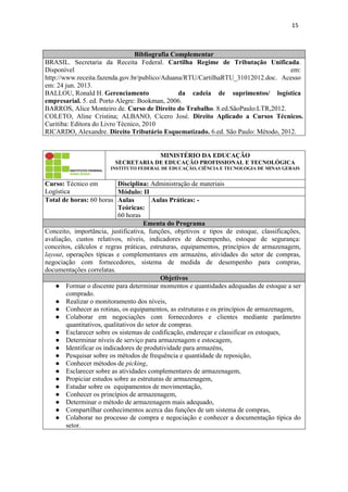 15
Bibliografia Complementar
BRASIL. Secretaria da Receita Federal. Cartilha Regime de Tributação Unificada.
Disponível em:
http://www.receita.fazenda.gov.br/publico/Aduana/RTU/CartilhaRTU_31012012.doc. Acesso
em: 24 jun. 2013.
BALLOU, Ronald H. Gerenciamento da cadeia de suprimentos/ logística
empresarial. 5. ed. Porto Alegre: Bookman, 2006.
BARROS, Alice Monteiro de. Curso de Direito do Trabalho. 8.ed.SãoPaulo:LTR,2012.
COLETO, Aline Cristina; ALBANO, Cícero José. Direito Aplicado a Cursos Técnicos.
Curitiba: Editora do Livro Técnico, 2010
RICARDO, Alexandre. Direito Tributário Esquematizado. 6.ed. São Paulo: Método, 2012.
MINISTÉRIO DA EDUCAÇÃO
SECRETARIA DE EDUCAÇÃO PROFISSIONAL E TECNOLÓGICA
INSTITUTO FEDERAL DE EDUCAÇÃO, CIÊNCIA E TECNOLOGIA DE MINAS GERAIS
Curso: Técnico em
Logística
Disciplina: Administração de materiais
Módulo: II
Total de horas: 60 horas Aulas
Teóricas:
60 horas
Aulas Práticas: -
Ementa do Programa
Conceito, importância, justificativa, funções, objetivos e tipos de estoque, classificações,
avaliação, custos relativos, níveis, indicadores de desempenho, estoque de segurança:
conceitos, cálculos e regras práticas, estruturas, equipamentos, princípios de armazenagem,
layout, operações típicas e complementares em armazéns, atividades do setor de compras,
negociação com fornecedores, sistema de medida de desempenho para compras,
documentações correlatas.
Objetivos
● Formar o discente para determinar momentos e quantidades adequadas de estoque a ser
comprado.
● Realizar o monitoramento dos níveis,
● Conhecer as rotinas, os equipamentos, as estruturas e os princípios de armazenagem,
● Colaborar em negociações com fornecedores e clientes mediante parâmetro
quantitativos, qualitativos do setor de compras.
● Esclarecer sobre os sistemas de codificação, endereçar e classificar os estoques,
● Determinar níveis de serviço para armazenagem e estocagem,
● Identificar os indicadores de produtividade para armazéns,
● Pesquisar sobre os métodos de frequência e quantidade de reposição,
● Conhecer métodos de picking,
● Esclarecer sobre as atividades complementares de armazenagem,
● Propiciar estudos sobre as estruturas de armazenagem,
● Estudar sobre os equipamentos de movimentação,
● Conhecer os princípios de armazenagem,
● Determinar o método de armazenagem mais adequado,
● Compartilhar conhecimentos acerca das funções de um sistema de compras,
● Colaborar no processo de compra e negociação e conhecer a documentação típica do
setor.
 