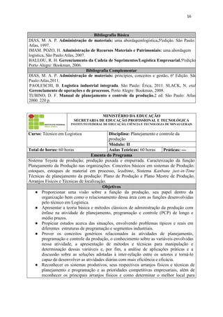 16
Bibliografia Básica
DIAS, M. A. P. Administração de materiais: uma abordagemlogística.5ªedição. São Paulo:
Atlas, 1997.
IMAM. POZO, H. Administração de Recursos Materiais e Patrimoniais: uma abordagem
logística. São Paulo:Atlas, 2007.
BALLOU, R. H. Gerenciamento da Cadeia de Suprimentos/Logística Empresarial.5ªedição.
Porto Alegre: Bookman, 2006.
Bibliografia Complementar
DIAS, M. A. P. Administração de materiais: princípios, conceitos e gestão. 6ª Edição. São
Paulo:Atlas,2011.
PAOLESCHI, B. Logística industrial integrada. São Paulo: Érica, 2011. SLACK, N. etal.
Gerenciamento de operações e de processos. Porto Alegre: Bookman, 2008.
TUBINO, D. F. Manual de planejamento e controle da produção.2 ed. São Paulo: Atlas,
2000. 220 p.
MINISTÉRIO DA EDUCAÇÃO
SECRETARIA DE EDUCAÇÃO PROFISSIONAL E TECNOLÓGICA
INSTITUTO FEDERAL DE EDUCAÇÃO, CIÊNCIA E TECNOLOGIA DE MINAS GERAIS
Curso: Técnico em Logística Disciplina: Planejamento e controle da
produção
Módulo: II
Total de horas: 60 horas Aulas Teóricas: 60 horas Práticas: ---
Ementa do Programa
Sistema Toyota de produção; produção puxada e empurrada. Caracterização da função
Planejamento da Produção nas organizações. Conceitos básicos em sistemas de Produção:
estoques, estoques de material em processo, leadtime, Sistema Kanbane just-in-Time
Técnicas de planejamento da produção: Plano de Produção e Plano Mestre de Produção.
Arranjos Físicos e Técnicas de localização.
Objetivos
● Proporcionar uma visão sobre a função da produção, seu papel dentro da
organização bem como o relacionamento dessa área com as funções desenvolvidas
pelo técnico em Logística.
● Apresentar a teoria básica e métodos clássicos de administração da produção com
ênfase na atividade de planejamento, programação e controle (PCP) de longo e
médio prazos.
● Propiciar estudos acerca das situações, envolvendo problemas típicos e reais em
diferentes estruturas de programação e segmentos industriais.
● Prover os conceitos genéricos relacionados às atividades de planejamento,
programação e controle da produção, o conhecimento sobre as variáveis envolvidas
nessa atividade, a apresentação de métodos e técnicas para manipulação e
determinação dessas variáveis e, por fim, a análise de aplicações práticas e a
discussão sobre as soluções adotadas à inter-relação entre os setores e torná-lo
capaz de desenvolver as atividades diárias com mais eficiência e eficácia.
● Reconhecer os sistemas produtivos, seus respectivos arranjos físicos e técnicas de
planejamento e programação e as prioridades competitivas empresariais, além de
reconhecer os principais arranjos físicos e como determinar o melhor local para
 