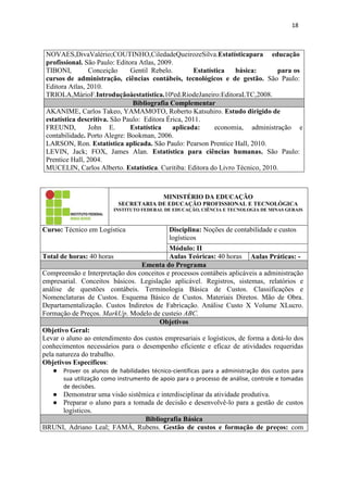 18
NOVAES,DivaValério;COUTINHO,CiledadeQueirozeSilva.Estatísticapara educação
profissional. São Paulo: Editora Atlas, 2009.
TIBONI, Conceição Gentil Rebelo. Estatística básica: para os
cursos de administração, ciências contábeis, tecnológicos e de gestão. São Paulo:
Editora Atlas, 2010.
TRIOLA,MárioF.Introduçãoàestatística.10ªed.RiodeJaneiro:EditoraLTC,2008.
Bibliografia Complementar
AKANIME, Carlos Takeo, YAMAMOTO, Roberto Katsuhiro. Estudo dirigido de
estatística descritiva. São Paulo: Editora Érica, 2011.
FREUND, John E. Estatística aplicada: economia, administração e
contabilidade. Porto Alegre: Bookman, 2006.
LARSON, Ron. Estatística aplicada. São Paulo: Pearson Prentice Hall, 2010.
LEVIN, Jack; FOX, James Alan. Estatística para ciências humanas. São Paulo:
Prentice Hall, 2004.
MUCELIN, Carlos Alberto. Estatística. Curitiba: Editora do Livro Técnico, 2010.
MINISTÉRIO DA EDUCAÇÃO
SECRETARIA DE EDUCAÇÃO PROFISSIONAL E TECNOLÓGICA
INSTITUTO FEDERAL DE EDUCAÇÃO, CIÊNCIA E TECNOLOGIA DE MINAS GERAIS
Curso: Técnico em Logística Disciplina: Noções de contabilidade e custos
logísticos
Módulo: II
Total de horas: 40 horas Aulas Teóricas: 40 horas Aulas Práticas: -
Ementa do Programa
Compreensão e Interpretação dos conceitos e processos contábeis aplicáveis a administração
empresarial. Conceitos básicos. Legislação aplicável. Registros, sistemas, relatórios e
análise de questões contábeis. Terminologia Básica de Custos. Classificações e
Nomenclaturas de Custos. Esquema Básico de Custos. Materiais Diretos. Mão de Obra.
Departamentalização. Custos Indiretos de Fabricação. Análise Custo X Volume XLucro.
Formação de Preços. MarkUp. Modelo de custeio ABC.
Objetivos
Objetivo Geral:
Levar o aluno ao entendimento dos custos empresariais e logísticos, de forma a dotá-lo dos
conhecimentos necessários para o desempenho eficiente e eficaz de atividades requeridas
pela natureza do trabalho.
Objetivos Específicos:
● Prover os alunos de habilidades técnico-científicas para a administração dos custos para
sua utilização como instrumento de apoio para o processo de análise, controle e tomadas
de decisões.
● Demonstrar uma visão sistêmica e interdisciplinar da atividade produtiva.
● Preparar o aluno para a tomada de decisão e desenvolvê-lo para a gestão de custos
logísticos.
Bibliografia Básica
BRUNI, Adriano Leal; FAMÁ, Rubens. Gestão de custos e formação de preços: com
 