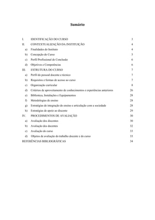 Sumário
I. IDENTIFICAÇÃO DO CURSO 3
II. CONTEXTUALIZAÇÃO DA INSTITUIÇÃO 4
a) Finalidades do Instituto 4
b) Concepção do Curso 5
c) Perfil Profissional de Conclusão 6
d) Objetivos e Competências 6
III. ESTRUTURA DO CURSO 7
a) Perfil do pessoal docente e técnico 7
b) Requisitos e formas de acesso ao curso 7
c) Organização curricular 8
d) Critérios de aproveitamento de conhecimentos e experiências anteriores 26
e) Biblioteca, Instalações e Equipamentos 28
f) Metodologias de ensino 28
g) Estratégias de integração do ensino e articulação com a sociedade 28
h) Estratégias de apoio ao discente 29
IV. PROCEDIMENTOS DE AVALIAÇÃO 30
a) Avaliação dos discentes 30
b) Avaliação dos docentes 32
c) Avaliação do curso 33
d) Objetos de avaliação do trabalho docente e do curso 33
REFERÊNCIAS BIBLIOGRÁFICAS 34
 