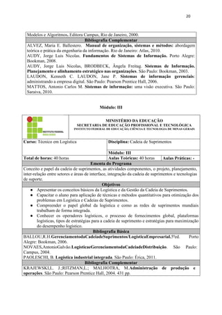 20
Modelos e Algoritmos. Editora Campus, Rio de Janeiro, 2000.
Bibliografia Complementar
ALVEZ, Maria E. Ballestero. Manual de organização, sistemas e métodos: abordagem
teórica e prática da engenharia da informação. Rio de Janeiro: Atlas, 2010.
AUDY, Jorge Luis Nicolas. Fundamentos de Sistemas de Informação. Porto Alegre:
Bookman, 2008.
AUDY, Jorge Luis Nicolas, BRODBECK, Ângela Freitag. Sistemas de Informação.
Planejamento e alinhamento estratégico nas organizações. São Paulo: Bookman, 2003.
LAUDON, Kenneth C. LAUDON, Jane P. Sistemas de informação gerenciais:
administrando a empresa digital. São Paulo: Pearson Prentice Hall, 2006.
MATTOS, Antonio Carlos M. Sistemas de informação: uma visão executiva. São Paulo:
Saraiva, 2010.
Módulo: III
MINISTÉRIO DA EDUCAÇÃO
SECRETARIA DE EDUCAÇÃO PROFISSIONAL E TECNOLÓGICA
INSTITUTO FEDERAL DE EDUCAÇÃO, CIÊNCIA E TECNOLOGIA DE MINAS GERAIS
Curso: Técnico em Logística Disciplina: Cadeia de Suprimentos
Módulo: III
Total de horas: 40 horas Aulas Teóricas: 40 horas Aulas Práticas: -
Ementa do Programa
Conceito e papel da cadeia de suprimentos, as atividades componentes, o projeto, planejamento,
inter-relação entre setores e áreas de interface, integração da cadeia de suprimentos e tecnologias
de suporte.
Objetivos
● Apresentar os conceitos básicos da Logística e da Gestão da Cadeia de Suprimentos.
● Capacitar o aluno para aplicação de técnicas e métodos quantitativos para otimização dos
problemas em Logística e Cadeias de Suprimentos.
● Compreender o papel global da logística e como as redes de suprimentos mundiais
trabalham de forma integrada.
● Conhecer os operadores logísticos, o processo de fornecimentos global, plataformas
logísticas, tipos de estratégias para a cadeia de suprimento e estratégias para maximização
do desempenho logístico.
Bibliografia Básica
BALLOU,R.H.GerenciamentodaCadeiadeSuprimentos/LogísticaEmpresarial.5ªed. Porto
Alegre: Bookman, 2006.
NOVAES,AntonioGalvão.LogísticaeGerenciamentodaCadeiadeDistribuição. São Paulo:
Campus, 2004.
PAOLESCHI, B. Logística industrial integrada. São Paulo: Érica, 2011.
Bibliografia Complementar
KRAJEWSKI,L. J.;RITZMAN,L.; MALHOTRA, M.Administração de produção e
operações. São Paulo: Pearson Prentice Hall, 2004. 431 pp.
 