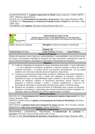 21
RAZZOLINIFILHO, E. Logística empresarial no Brasil: tópicos especiais. Curitiba: IBPEX,
2007. Biblioteca digital Pearson.
SLACK, N. etal. Gerenciamento de operações e de processos. Porto Alegre: Bookman, 2008.
TUBINO, D. F. Planejamento e Controle da Produção Teoria e Prática2ªed. São Paulo: Atlas,
2009. 220 p.
VITORINO, C.M. Logística. São Paulo: Pearson Prentice Hall, 2012.
MINISTÉRIO DA EDUCAÇÃO
SECRETARIA DE EDUCAÇÃO PROFISSIONAL E TECNOLÓGICA
INSTITUTO FEDERAL DE EDUCAÇÃO, CIÊNCIA E TECNOLOGIA DE MINAS GERAIS
Curso: Técnico em Logística Disciplina: Gestão de transporte e distribuição
Módulo: III
Total de horas: 40 horas Aulas Teóricas: 40 horas Aulas Práticas: -
Ementa do Programa
Modais de transportes, atores logísticos, multimodalidade e intermodalidade, trade-off entre custos
de estoque e de transporte, legislação de transporte de carga, roteirização e planejamento, tipos de
taxas e tarifas de transporte e tecnologia da informação e comunicação em transporte.
Objetivos
● Conhecer a legislação de transporte de cargas, determinar qual modal – e suas combinações
– é o mais adequado ao transporte, programar e roteirizar entregas e coletas de modo a
colaborar ativamente – ou mesmo intervir com decisões semiautônomas –em sua equipe
mediante uma visão mais criticados processos logísticos empresariais.
● Conhecer as características década modal, reconhecer a diferença entre multimodalidade e
intermodalidade, determinar qual o modal mais adequado ao transporte, conhecer a
legislação de carga e as responsabilidades legais, conhecer os tipos de carga, conhecer as
práticas de transporte, conhecer os documentos pertinentes, utilizar softwares para
programar e roteirizar entregas e coletas e conhecer equipamentos e softwares de
tecnologia de informação e comunicação utilizados para rastrear e monitorar cargas.
● Propiciar aos estudantes, o desenvolvimento de habilidades para a gestão de operações
industriais e da logística; e capacitação para o desenvolvimento de projetos integrados em
operações, desde sua definição até a efetiva implementação e avaliação.
Bibliografia Básica
BALLOU, R. H. Gerenciamento da Cadeia de Suprimentos/Logística Empresarial.5ªed. Porto
Alegre: Bookman, 2006.
NOVAES, Antônio Galvão. Logística e Gerenciamento da Cadeia de Distribuição. São Paulo:
Campus, 2004.
SEST SENAT. Legislação básica para transporte de cargas. Brasília: 2013. 34 slides, colorido.
Disponível em: http://www.sestsenat.org.br. Acesso: 20-02-2013.
Bibliografia Complementar
KRAJEWSKI,L. J.;RITZMAN,L.; MALHOTRA, M.Administração de produção e
operações. São Paulo: Pearson Prentice Hall, 2004. 431 pp.
SLACK, N. etali. Gerenciamento de operações e de processos. Porto Alegre: Bookman, 2008.
 
