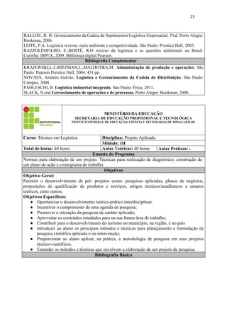 23
BALLOU, R. H. Gerenciamento da Cadeia de Suprimentos/Logística Empresarial. 5ªed. Porto Alegre:
Bookman, 2006.
LEITE, P.A. Logística reversa: meio ambiente e competitividade. São Paulo: Prentice Hall, 2003.
RAZZOLINIFILHO, E.;BERTÉ, R.O reverso da logística e as questões ambientais na Brasil.
Curitiba: IBPEX, 2009. Biblioteca digital Pearson.
Bibliografia Complementar
KRAJEWSKI,L.J.;RITZMAN,L.;MALHOTRA,M. Administração de produção e operações. São
Paulo: Pearson Prentice Hall, 2004. 431 pp.
NOVAES, Antônio Galvão. Logística e Gerenciamento da Cadeia de Distribuição. São Paulo:
Campus, 2004.
PAOLESCHI, B. Logística industrial integrada. São Paulo: Érica, 2011.
SLACK, N.etal Gerenciamento de operações e de processos. Porto Alegre: Bookman, 2008.
MINISTÉRIO DA EDUCAÇÃO
SECRETARIA DE EDUCAÇÃO PROFISSIONAL E TECNOLÓGICA
INSTITUTO FEDERAL DE EDUCAÇÃO, CIÊNCIA E TECNOLOGIA DE MINAS GERAIS
Curso: Técnico em Logística Disciplina: Projeto Aplicado
Módulo: III
Total de horas: 40 horas Aulas Teóricas: 40 horas Aulas Práticas: -
Ementa do Programa
Normas para elaboração de um projeto. Técnicas para realização de diagnóstico; construção de
um plano de ação e cronograma de trabalho.
Objetivos
Objetivo Geral:
Permitir o desenvolvimento de pré- projetos como: pesquisas aplicadas, planos de negócios,
proposições de qualificação de produtos e serviços, artigos técnicos/acadêmicos e ensaios
teóricos, entre outros.
Objetivos Específicos:
● Oportunizar o desenvolvimento teórico-prático interdisciplinar.
● Incentivar o cumprimento de uma agenda de pesquisa;
● Promover a iniciação da pesquisa de caráter aplicado;
● Aproveitar os conteúdos estudados para na sua futura área de trabalho;
● Contribuir para o desenvolvimento do turismo no município, na região, e no país
● Introduzir ao aluno os principais métodos e técnicas para planejamento e formulação de
pesquisa científica aplicada e ou intervenção;
● Proporcionar ao aluno aplicar, na prática, a metodologia de pesquisa em seus projetos
técnico-científicos.
● Entender os métodos e técnicas que envolvem a elaboração de um projeto de pesquisa.
Bibliografia Básica
 
