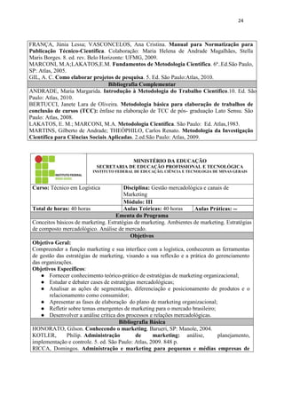 24
FRANÇA, Júnia Lessa; VASCONCELOS, Ana Cristina. Manual para Normatização para
Publicação Técnico-Científica. Colaboração: Maria Helena de Andrade Magalhães, Stella
Maris Borges. 8. ed. rev. Belo Horizonte: UFMG, 2009.
MARCONI, M.A;LAKATOS,E.M. Fundamentos de Metodologia Cientifica. 6ª..Ed.São Paulo,
SP: Atlas, 2005.
GIL, A. C. Como elaborar projetos de pesquisa. 5. Ed. São Paulo:Atlas, 2010.
Bibliografia Complementar
ANDRADE, Maria Margarida. Introdução à Metodologia do Trabalho Científico.10. Ed. São
Paulo: Atlas, 2010.
BERTUCCI, Janete Lara de Oliveira. Metodologia básica para elaboração de trabalhos de
conclusão de cursos (TCC): ênfase na elaboração de TCC de pós- graduação Lato Sensu. São
Paulo: Atlas, 2008.
LAKATOS, E. M.; MARCONI, M.A. Metodologia Científica. São Paulo: Ed. Atlas,1983.
MARTINS, Gilberto de Andrade; THEÓPHILO, Carlos Renato. Metodologia da Investigação
Científica para Ciências Sociais Aplicadas. 2.ed.São Paulo: Atlas, 2009.
MINISTÉRIO DA EDUCAÇÃO
SECRETARIA DE EDUCAÇÃO PROFISSIONAL E TECNOLÓGICA
INSTITUTO FEDERAL DE EDUCAÇÃO, CIÊNCIA E TECNOLOGIA DE MINAS GERAIS
Curso: Técnico em Logística Disciplina: Gestão mercadológica e canais de
Marketing
Módulo: III
Total de horas: 40 horas Aulas Teóricas: 40 horas Aulas Práticas: --
Ementa do Programa
Conceitos básicos de marketing. Estratégias de marketing. Ambientes de marketing. Estratégias
de composto mercadológico. Análise de mercado.
Objetivos
Objetivo Geral:
Compreender a função marketing e sua interface com a logística, conhecerem as ferramentas
de gestão das estratégias de marketing, visando a sua reflexão e a prática do gerenciamento
das organizações.
Objetivos Específicos:
● Fornecer conhecimento teórico-prático de estratégias de marketing organizacional;
● Estudar e debater cases de estratégias mercadológicas;
● Analisar as ações de segmentação, diferenciação e posicionamento de produtos e o
relacionamento como consumidor;
● Apresentar as fases de elaboração do plano de marketing organizacional;
● Refletir sobre temas emergentes de marketing para o mercado brasileiro;
● Desenvolver a análise crítica dos processos e relações mercadológicas.
Bibliografia Básica
HONORATO, Gilson. Conhecendo o marketing. Barueri, SP: Manole, 2004.
KOTLER, Philip. Administração de marketing: análise, planejamento,
implementação e controle. 5. ed. São Paulo: Atlas, 2009. 848 p.
RICCA, Domingos. Administração e marketing para pequenas e médias empresas de
 