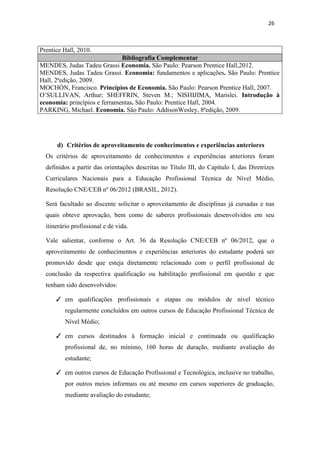 26
Prentice Hall, 2010.
Bibliografia Complementar
MENDES, Judas Tadeu Grassi Economia. São Paulo: Pearson Prentice Hall,2012.
MENDES, Judas Tadeu Grassi. Economia: fundamentos e aplicações. São Paulo: Prentice
Hall, 2ªedição, 2009.
MOCHÓN, Francisco. Princípios de Economia. São Paulo: Pearson Prentice Hall, 2007.
O’SULLIVAN, Arthur; SHEFFRIN, Steven M.; NISHIJIMA, Marislei. Introdução à
economia: princípios e ferramentas. São Paulo: Prentice Hall, 2004.
PARKING, Michael. Economia. São Paulo: AddisonWesley, 8ªedição, 2009.
d) Critérios de aproveitamento de conhecimentos e experiências anteriores
Os critérios de aproveitamento de conhecimentos e experiências anteriores foram
definidos a partir das orientações descritas no Título III, do Capítulo I, das Diretrizes
Curriculares Nacionais para a Educação Profissional Técnica de Nível Médio,
Resolução CNE/CEB nº 06/2012 (BRASIL, 2012).
Será facultado ao discente solicitar o aproveitamento de disciplinas já cursadas e nas
quais obteve aprovação, bem como de saberes profissionais desenvolvidos em seu
itinerário profissional e de vida.
Vale salientar, conforme o Art. 36 da Resolução CNE/CEB nº 06/2012, que o
aproveitamento de conhecimentos e experiências anteriores do estudante poderá ser
promovido desde que esteja diretamente relacionado com o perfil profissional de
conclusão da respectiva qualificação ou habilitação profissional em questão e que
tenham sido desenvolvidos:
✓ em qualificações profissionais e etapas ou módulos de nível técnico
regularmente concluídos em outros cursos de Educação Profissional Técnica de
Nível Médio;
✓ em cursos destinados à formação inicial e continuada ou qualificação
profissional de, no mínimo, 160 horas de duração, mediante avaliação do
estudante;
✓ em outros cursos de Educação Profissional e Tecnológica, inclusive no trabalho,
por outros meios informais ou até mesmo em cursos superiores de graduação,
mediante avaliação do estudante;
 