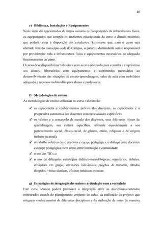 28
e) Biblioteca, Instalações e Equipamentos
Neste item são apresentados de forma sumária os componentes da infraestrutura física,
os equipamentos que compõe os ambientes educacionais do curso e demais materiais
que poderão estar à disposição dos estudantes. Salienta-se que, caso o curso seja
ofertado fora do município-sede do Campus, o parceiro demandante será o responsável
por providenciar toda a infraestrutura física e equipamentos necessários ao adequado
funcionamento do curso.
O curso deve disponibilizar biblioteca com acervo adequado para consulta e empréstimo
aos alunos, laboratórios com equipamentos e suprimentos necessários ao
desenvolvimento das situações de ensino-aprendizagem, salas de aula com mobiliário
adequado e recursos multimídias para alunos e professores.
f) Metodologias de ensino
As metodologias de ensino utilizadas no curso valorizarão:
✓ as capacidades e conhecimentos prévios dos discentes, as capacidades e a
progressiva autonomia dos discentes com necessidades específicas;
✓ os valores e a concepção de mundo dos discentes, seus diferentes ritmos de
aprendizagem, sua cultura específica, referente especialmente a seu
pertencimento social, étnico-racial, de gênero, etário, religioso e de origem
(urbano ou rural);
✓ o trabalho coletivo entre docentes e equipe pedagógica, o diálogo entre docentes
e equipe pedagógica, bem como entre instituição e comunidade;
✓ o uso das TICs; e
✓ o uso de diferentes estratégias didático-metodológicas: seminários, debates,
atividades em grupo, atividades individuais, projetos de trabalho, estudos
dirigidos, visitas técnicas, oficinas temáticas e outras.
g) Estratégias de integração do ensino e articulação com a sociedade
Este curso técnico poderá promover a integração entre as disciplinas/conteúdos
ministrados através do planejamento conjunto de aulas, da realização de projetos que
integrem conhecimentos de diferentes disciplinas e da atribuição de notas de maneira
 