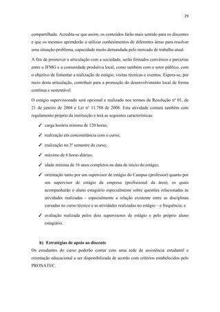 29
compartilhada. Acredita-se que assim, os conteúdos farão mais sentido para os discentes
e que os mesmos aprenderão a utilizar conhecimentos de diferentes áreas para resolver
uma situação-problema, capacidade muito demandada pelo mercado de trabalho atual.
A fim de promover a articulação com a sociedade, serão firmados convênios e parcerias
entre o IFMG e a comunidade produtiva local, como também com o setor público, com
o objetivo de fomentar a realização de estágio, visitas técnicas e eventos. Espera-se, por
meio desta articulação, contribuir para a promoção do desenvolvimento local de forma
contínua e sustentável.
O estágio supervisionado será opcional e realizado nos termos da Resolução nº 01, de
21 de janeiro de 2004 e Lei nº 11.788 de 2008. Esta atividade contará também com
regulamento próprio da instituição e terá as seguintes características:
✓ carga horária mínima de 120 horas;
✓ realização em concomitância com o curso;
✓ realização no 3º semestre do curso;
✓ máximo de 6 horas diárias;
✓ idade mínima de 16 anos completos na data de início do estágio;
✓ orientação tanto por um supervisor de estágio do Campus (professor) quanto por
um supervisor de estágio da empresa (profissional da área), os quais
acompanharão o aluno estagiário especialmente sobre questões relacionadas às
atividades realizadas - especialmente a relação existente entre as disciplinas
cursadas no curso técnico e as atividades realizadas no estágio – e frequência; e
✓ avaliação realizada pelos dois supervisores de estágio e pelo próprio aluno
estagiário.
h) Estratégias de apoio ao discente
Os estudantes do curso poderão contar com uma rede de assistência estudantil e
orientação educacional a ser disponibilizada de acordo com critérios estabelecidos pelo
PRONATEC.
 