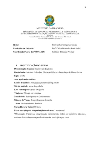 3
MINISTÉRIO DA EDUCAÇÃO
SECRETARIA DE EDUCAÇÃO PROFISSIONAL E TECNOLÓGICA
INSTITUTO FEDERAL DE EDUCAÇÃO, CIÊNCIA E TECNOLOGIA DE MINAS GERAIS
REITORIA
Avenida Prof. Mário Werneck, 2590 - Buritis - Belo Horizonte - MG - Brasil
CEP: 30575-180 | Telefone: (31) 2513-5222
Reitor Prof. Kléber Gonçalves Glória
Pró-Reitor de Extensão Prof. Carlos Bernardes Rosa Júnior
Coordenador Geral do PRONATEC Reinaldo Trindade Proença
I. IDENTIFICAÇÃO DO CURSO
Denominação do curso: Técnico em Logística
Razão Social: Instituto Federal de Educação Ciência e Tecnologia de Minas Gerais
Sigla: IFMG
Atos legais autorizativos:
E-mail de contato: pedagogico.pronatec@ifmg.edu.br
Site da unidade: www.ifmg.edu.br
Eixo tecnológico: Gestão e Negócio
Titulação: Técnico em Logística
Modalidade: Subsequente ou Concomitante
Número de Vagas: de acordo com a demanda
Turno: de acordo com a demanda
Carga Horária Total: 800 horas
Prazo previsto para integralização curricular: 3 semestres*
*Observação: O prazo de integralização curricular não poderá ser superior a três anos,
variando de acordo com as peculiaridades dos municípios parceiros.
 