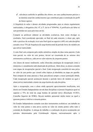 31
✓ relevância conferida às aptidões dos alunos, aos seus conhecimentos prévios e
ao domínio atual dos conhecimentos que contribuam para a construção do perfil
do futuro egresso.
A frequência às aulas e demais atividades programadas, para os alunos regularmente
matriculados, é obrigatória (Art. 47, § 3º, da lei nº 9394/96). A justificativa de faltas só
será permitida nos casos previstos em lei.
Compete ao professor elaborar as atividades avaliativas, bem como divulgar os
resultados. Será considerado aprovado, ao final de cada semestre, o aluno que, após
todo o processo de avaliação, tiver nota final igual ou superior a 60% em cada disciplina
cursada e tiver 75% de frequência da carga horária total do período letivo do módulo em
que estiver matriculado.
A nota final será composta pela média aritmética simples de duas notas parciais. Cada
nota parcial, no valor de cem pontos, deverá ser constituída de no mínimo dois
instrumentos avaliativos, cada um no valor máximo de cinquenta pontos.
Aos alunos de menor rendimento, serão oferecidas estratégias de recuperação como a
monitoria e o atendimento individualizado do professor. Além disso, os alunos contarão
com etapas de recuperações parcial e final. Cada recuperação consistirá de uma prova
no valor de cem pontos que versará sobre tópicos já abordados na etapa em questão.
Para cômputo de notas parciais e final, prevalecerá sempre a maior pontuação obtida.
Cada recuperação parcial acontecerá durante o período letivo do módulo no qual o
aluno estiver matriculado e dentro da carga horária de cada disciplina.
Após a recuperação, caso o aluno ainda apresente aproveitamento insuficiente, terá
direito aos Estudos Independentes em até duas disciplinas se possuir frequência igual ou
superior a 75% do total da carga horária do período letivo (Resolução 41/2013,
Conselho Superior do IFMG). Deverá também apresentar média maior ou igual a
quarenta pontos e inferior a sessenta pontos.
Os Estudos Independentes contarão com dois instrumentos avaliativos: um trabalho no
valor de vinte pontos e uma prova escrita no valor de oitenta pontos sobre todo o
conteúdo da disciplina. A entrega do trabalho e a realização da prova acontecerão em
períodos determinados pela Coordenação Adjunta, necessariamente após o
 