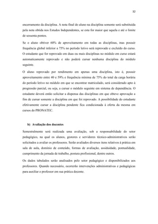 32
encerramento da disciplina. A nota final do aluno na disciplina somente será substituída
pela nota obtida nos Estudos Independentes, se esta for maior que aquela e até o limite
de sessenta pontos.
Se o aluno obtiver 60% de aproveitamento em todas as disciplinas, mas possuir
frequência global inferior a 75% no período letivo será reprovado e excluído do curso.
O estudante que for reprovado em duas ou mais disciplinas no módulo em curso estará
automaticamente reprovado e não poderá cursar nenhuma disciplina do módulo
seguinte.
O aluno reprovado por rendimento em apenas uma disciplina, isto é, possuir
aproveitamento entre 40 e 59% e frequência mínima de 75% do total da carga horária
do período letivo no módulo em que se encontrar matriculado, será considerado apto à
progressão parcial, ou seja, a cursar o módulo seguinte em sistema de dependência. O
estudante deverá então solicitar a dispensa das disciplinas em que obteve aprovação a
fim de cursar somente a disciplina em que foi reprovado. A possibilidade do estudante
efetivamente cursar a disciplina pendente fica condicionada à oferta da mesma em
cursos do PRONATEC.
b) Avaliação dos docentes
Semestralmente será realizada uma avaliação, sob a responsabilidade do setor
pedagógico, na qual os alunos, gestores e servidores técnico-administrativos serão
solicitados a avaliar os professores. Serão avaliados diversos itens relativos à prática em
sala de aula, domínio de conteúdo, formas de avaliação, assiduidade, pontualidade,
cumprimento da jornada de trabalho, postura profissional, dentre outros.
Os dados tabulados serão analisados pelo setor pedagógico e disponibilizados aos
professores. Quando necessário, ocorrerão intervenções administrativas e pedagógicas
para auxiliar o professor em sua prática docente.
 