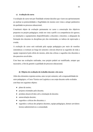 33
c) Avaliação do curso
A avaliação do curso terá por finalidade orientar decisões que visem seu aprimoramento
ao analisar as potencialidades e fragilidades do mesmo com vistas a atingir parâmetros
de qualidade no processo educacional,
Constituirá objeto de avaliação permanente no curso a consecução dos objetivos
propostos no projeto pedagógico, tendo em vista o perfil e as competências do egresso;
as instalações e equipamentos disponibilizados a discentes e docentes; a adequação da
formação dos docentes às disciplinas por eles ministradas; os índices de reprovação e
evasão.
A avaliação do curso será realizada pela equipe pedagógica por meio de reuniões
sistemáticas e eventuais ao longo do semestre e deverá observar as sugestões de toda a
equipe responsável pela oferta do mesmo, além das críticas e sugestões dos discentes e
dos parceiros envolvidos.
Com base nas avaliações realizadas, esse projeto poderá ser modificado, sempre que
necessário, a fim de garantir a qualidade do processo educacional.
d) Objetos de avaliação do trabalho docente e do curso
Além dos elementos expostos acima, uma vez por semestre, sob a responsabilidade do
setor pedagógico, o Curso Técnico em Logística e seu corpo docente serão avaliados
com base nos seguintes objetos:
● plano de ensino;
● projetos orientados pelo docente;
● produtos desenvolvidos sob a orientação do docente;
● autoavaliação docente;
● sugestões e críticas dos discentes; e
● sugestões e críticas dos próprios docentes, equipe pedagógica, demais servidores
técnico-administrativos e comunidade.
 