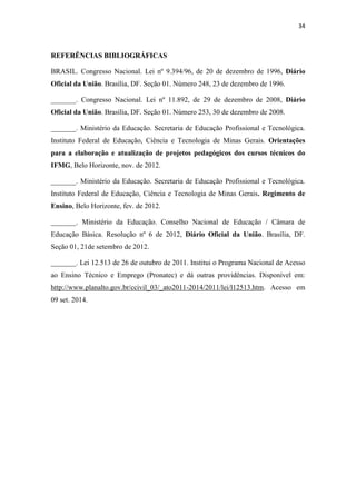 34
REFERÊNCIAS BIBLIOGRÁFICAS
BRASIL. Congresso Nacional. Lei nº 9.394/96, de 20 de dezembro de 1996, Diário
Oficial da União. Brasília, DF. Seção 01. Número 248, 23 de dezembro de 1996.
_______. Congresso Nacional. Lei nº 11.892, de 29 de dezembro de 2008, Diário
Oficial da União. Brasília, DF. Seção 01. Número 253, 30 de dezembro de 2008.
_______. Ministério da Educação. Secretaria de Educação Profissional e Tecnológica.
Instituto Federal de Educação, Ciência e Tecnologia de Minas Gerais. Orientações
para a elaboração e atualização de projetos pedagógicos dos cursos técnicos do
IFMG, Belo Horizonte, nov. de 2012.
_______. Ministério da Educação. Secretaria de Educação Profissional e Tecnológica.
Instituto Federal de Educação, Ciência e Tecnologia de Minas Gerais. Regimento de
Ensino, Belo Horizonte, fev. de 2012.
_______. Ministério da Educação. Conselho Nacional de Educação / Câmara de
Educação Básica. Resolução nº 6 de 2012, Diário Oficial da União. Brasília, DF.
Seção 01, 21de setembro de 2012.
_______. Lei 12.513 de 26 de outubro de 2011. Institui o Programa Nacional de Acesso
ao Ensino Técnico e Emprego (Pronatec) e dá outras providências. Disponível em:
http://www.planalto.gov.br/ccivil_03/_ato2011-2014/2011/lei/l12513.htm. Acesso em
09 set. 2014.
 