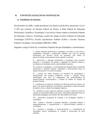 4
II. CONTEXTUALIZAÇÃO DA INSTITUIÇÃO
a) Finalidades do Instituto
Em dezembro de 2008, o então presidente Luiz Inácio Lula da Silva sancionou a Lei nº
11.892 que instituiu, no Sistema Federal de Ensino, a Rede Federal de Educação
Profissional, Científica e Tecnológica. Com esta lei, foram criados os Institutos Federais
de Educação, Ciência e Tecnologia a partir dos antigos Centros Federais de Educação
Tecnológica (CEFETs), Escolas Agrotécnicas Federais (EAFs) e Escolas Técnicas
Federais vinculadas a universidades (BRASIL, 2008).
Segundo o artigo 6º desta lei, os Institutos Federais têm por finalidades e características:
I - ofertar educação profissional e tecnológica, em todos os seus níveis e
modalidades, formando e qualificando cidadãos com vistas na atuação
profissional nos diversos setores da economia, com ênfase no
desenvolvimento socioeconômico local, regional e nacional;
II - desenvolver a educação profissional e tecnológica como processo
educativo e investigativo de geração e adaptação de soluções técnicas e
tecnológicas às demandas sociais e peculiaridades regionais;
III - promover a integração e a verticalização da educação básica à educação
profissional e educação superior, otimizando a infra-estrutura física, os
quadros de pessoal e os recursos de gestão;
IV - orientar sua oferta formativa em benefício da consolidação e
fortalecimento dos arranjos produtivos, sociais e culturais locais,
identificados com base no mapeamento das potencialidades de
desenvolvimento socioeconômico e cultural no âmbito de atuação do
Instituto Federal;
V - constituir-se em centro de excelência na oferta do ensino de ciências, em
geral, e de ciências aplicadas, em particular, estimulando o desenvolvimento
de espírito crítico, voltado à investigação empírica;
VI - qualificar-se como centro de referência no apoio à oferta do ensino de
ciências nas instituições públicas de ensino, oferecendo capacitação técnica e
atualização pedagógica aos docentes das redes públicas de ensino;
VII - desenvolver programas de extensão e de divulgação científica e
tecnológica;
VIII - realizar e estimular a pesquisa aplicada, a produção cultural, o
empreendedorismo, o cooperativismo e o desenvolvimento científico e
tecnológico;
IX - promover a produção, o desenvolvimento e a transferência de
tecnologias sociais, notadamente as voltadas à preservação do meio
ambiente.
 