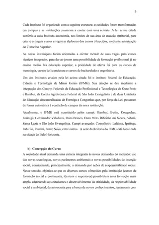5
Cada Instituto foi organizado com a seguinte estrutura: as unidades foram transformadas
em campus e as instituições passaram a contar com uma reitoria. A lei acima citada
conferiu a cada Instituto autonomia, nos limites de sua área de atuação territorial, para
criar e extinguir cursos e registrar diplomas dos cursos oferecidos, mediante autorização
do Conselho Superior.
As novas instituições foram orientadas a ofertar metade de suas vagas para cursos
técnicos integrados, para dar ao jovem uma possibilidade de formação profissional já no
ensino médio. Na educação superior, a prioridade de oferta foi para os cursos de
tecnologia, cursos de licenciatura e cursos de bacharelado e engenharia.
Um dos Institutos criados pela lei acima citada foi o Instituto Federal de Educação,
Ciência e Tecnologia de Minas Gerais (IFMG). Sua criação se deu mediante a
integração dos Centros Federais de Educação Profissional e Tecnológica de Ouro Preto
e Bambuí, da Escola Agrotécnica Federal de São João Evangelista e de duas Unidades
de Educação descentralizadas de Formiga e Congonhas que, por força da Lei, passaram
de forma automática à condição de campus da nova instituição.
Atualmente, o IFMG está constituído pelos campi: Bambuí, Betim, Congonhas,
Formiga, Governador Valadares, Ouro Branco, Ouro Preto, Ribeirão das Neves, Sabará,
Santa Luzia e São João Evangelista. Campi avançado: Conselheiro Lafaiete, Ipatinga,
Itabirito, Piumhi, Ponte Nova, entre outros. A sede da Reitoria do IFMG está localizada
na cidade de Belo Horizonte.
b) Concepção do Curso
A sociedade atual demanda uma ciência integrada às novas demandas do mercado: uso
das novas tecnologias, novos parâmetros ambientais e novas possibilidades de inserção
social, considerando, principalmente, a demanda por ações de responsabilidade social.
Nesse sentido, objetiva-se que os diversos cursos oferecidos pela instituição (cursos de
formação inicial e continuada, técnicos e superiores) possibilitem uma formação mais
ampla, oferecendo aos estudantes o desenvolvimento da criticidade, da responsabilidade
social e ambiental, da autonomia para a busca de novos conhecimentos, juntamente com
 