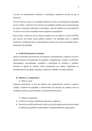 6
o acesso aos conhecimentos científicos e tecnológicos específicos da área em que se
formaram.
Em um contexto como o da sociedade brasileira, de baixa escolarização da população
jovem e adulta, a oferta de cursos técnicos de qualidade contribui para a democratização
do acesso à educação profissional e tecnológica, além de coadunar-se à necessidade de
se elevar os níveis de escolaridade desses segmentos da população.
Dessa forma, a oferta de cursos técnicos cumprirá com os objetivos sociais do IFMG,
que consiste em ofertar ensino público, gratuito e de qualidade para os cidadãos
brasileiros, contribuindo para a emancipação dos sujeitos por meio de formação técnico-
humanística de qualidade.
c) Perfil Profissional de Conclusão
Aplica os principais procedimentos de transporte, armazenamento e logística. Executa e
agenda programa de manutenção de máquinas e equipamentos, compras, recebimento,
armazenagem, movimentação, expedição e distribuição de materiais e produtos.
Colabora na gestão de estoques. Presta atendimento aos clientes. Implementa os
procedimentos de qualidade, segurança e higiene do trabalho no sistema logístico
d) Objetivos e Competências
➢ Objetivo geral
Capacitar profissionais na área de logística com conhecimentos teóricos e práticos,
visando à melhoria da qualidade e produtividade nas empresas de qualquer porte ou
atividade econômica, que demandem o perfil profissional técnico.
➢ Objetivos específicos
● Conhecer as normas e legislações aplicáveis a empresas;
● Desenvolver perfil profissional técnico na área de atuação para que possa apoiar
a melhoria da qualidade, produtividade e competitividade das organizações;
 