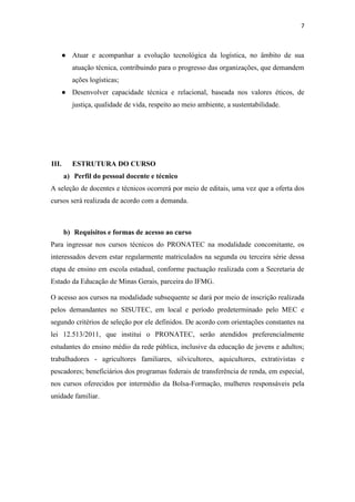 7
● Atuar e acompanhar a evolução tecnológica da logística, no âmbito de sua
atuação técnica, contribuindo para o progresso das organizações, que demandem
ações logísticas;
● Desenvolver capacidade técnica e relacional, baseada nos valores éticos, de
justiça, qualidade de vida, respeito ao meio ambiente, a sustentabilidade.
III. ESTRUTURA DO CURSO
a) Perfil do pessoal docente e técnico
A seleção de docentes e técnicos ocorrerá por meio de editais, uma vez que a oferta dos
cursos será realizada de acordo com a demanda.
b) Requisitos e formas de acesso ao curso
Para ingressar nos cursos técnicos do PRONATEC na modalidade concomitante, os
interessados devem estar regularmente matriculados na segunda ou terceira série dessa
etapa de ensino em escola estadual, conforme pactuação realizada com a Secretaria de
Estado da Educação de Minas Gerais, parceira do IFMG.
O acesso aos cursos na modalidade subsequente se dará por meio de inscrição realizada
pelos demandantes no SISUTEC, em local e período predeterminado pelo MEC e
segundo critérios de seleção por ele definidos. De acordo com orientações constantes na
lei 12.513/2011, que institui o PRONATEC, serão atendidos preferencialmente
estudantes do ensino médio da rede pública, inclusive da educação de jovens e adultos;
trabalhadores - agricultores familiares, silvicultores, aquicultores, extrativistas e
pescadores; beneficiários dos programas federais de transferência de renda, em especial,
nos cursos oferecidos por intermédio da Bolsa-Formação, mulheres responsáveis pela
unidade familiar.
 