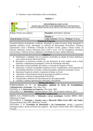 9
✓ Ementas e outras informações sobre as disciplinas
Módulo: I
MINISTÉRIO DA EDUCAÇÃO
SECRETARIA DE EDUCAÇÃO PROFISSIONAL E TECNOLÓGICA
INSTITUTO FEDERAL DE EDUCAÇÃO, CIÊNCIA E TECNOLOGIA DE MINAS GERAIS
Curso: Técnico em Logística Disciplina: Informática Aplicada
Módulo: I
Total de horas: 60 horas Aulas Teóricas: 30 horas Práticas: 30 horas
Ementa do Programa
Conceitos básicos de hardware e software. Introdução ao editor de textos Word. Introdução à
planilha eletrônica Excel. Introdução ao software de apresentação PowerPoint. Sistemas
operacionais: Linux e Windows. Utilização da internet: e-mails, grupos e fóruns on-line. A
internet, endereços, sufixos, diferenças entre e-mail e www. Uso de navegadores, principais
sites de busca. Editores de texto: digitação e formatação de textos. tabelas dinâmicas.
Objetivos
● Familiarizar o estudante com os conceitos envolvidos na edição de textos eletrônicos
com o editor de textos Microsoft Word.
● Reconhecer os elementos contidos em um documento de texto simples como a fonte
utilizada, o alinhamento de parágrafo e estilos de formatação utilizados.
● Apresentar as funcionalidades das tabelas e a inserção de imagens no Word.
● Apresentar o software de planilhas eletrônicas Excel. Compreender o funcionamento de
uma planilha eletrônica. Conceber e elaborar planilhas eletrônicas utilizando o Excel.
● Apresentar funções de cálculo e tratamento de dados no Excel.
● Apresentar o funcionamento da parte de geração de gráficos no Excel.
● Apresentar o software de apresentação PowerPoint.
● Compreender a dinâmica do funcionamento de uma apresentação.
● Conceber e elaborar apresentações utilizando o PowerPoint.
Bibliografia Básica
CORNACHIONE Jr., E. B. Informática Aplicada às Áreas de Contabilidade,
Administração e Economia. 3ªEd: Atlas, 2011.
SANTOS, A. A. Informática na Empresa. 5ªEd: Atlas, 2009.
VELLOSO, F. C. Informática: conceitos básicos. 8ªEd – Rio de Janeiro: Elsevier, 2011.
Bibliografia Complementar
BRITO, G.S.; PURIFICAÇÃO, I. Educação e novas tecnologias. Curitiba: IBPEX, 2005.
(Biblioteca Virtual).
MCFEDRIES, P. Fórmulas e Funções com o Microsoft Office Excel 2007. São Paulo:
Pearson Prentice Hall, 2009. (Biblioteca Virtual).
OLIVEIRA, F. B. Tecnologia da Informação e da Comunicação: desafio e propostas
estratégicas para o desenvolvimento dos negócios. São Paulo: Prentice Hall, 2005. (Biblioteca
Virtual).
 