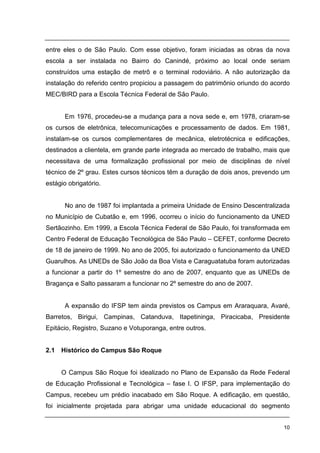 10
entre eles o de São Paulo. Com esse objetivo, foram iniciadas as obras da nova
escola a ser instalada no Bairro do Canindé, próximo ao local onde seriam
construídos uma estação de metrô e o terminal rodoviário. A não autorização da
instalação do referido centro propiciou a passagem do patrimônio oriundo do acordo
MEC/BIRD para a Escola Técnica Federal de São Paulo.
Em 1976, procedeu-se a mudança para a nova sede e, em 1978, criaram-se
os cursos de eletrônica, telecomunicações e processamento de dados. Em 1981,
instalam-se os cursos complementares de mecânica, eletrotécnica e edificações,
destinados a clientela, em grande parte integrada ao mercado de trabalho, mais que
necessitava de uma formalização profissional por meio de disciplinas de nível
técnico de 2º grau. Estes cursos técnicos têm a duração de dois anos, prevendo um
estágio obrigatório.
No ano de 1987 foi implantada a primeira Unidade de Ensino Descentralizada
no Município de Cubatão e, em 1996, ocorreu o início do funcionamento da UNED
Sertãozinho. Em 1999, a Escola Técnica Federal de São Paulo, foi transformada em
Centro Federal de Educação Tecnológica de São Paulo – CEFET, conforme Decreto
de 18 de janeiro de 1999. No ano de 2005, foi autorizado o funcionamento da UNED
Guarulhos. As UNEDs de São João da Boa Vista e Caraguatatuba foram autorizadas
a funcionar a partir do 1º semestre do ano de 2007, enquanto que as UNEDs de
Bragança e Salto passaram a funcionar no 2º semestre do ano de 2007.
A expansão do IFSP tem ainda previstos os Campus em Araraquara, Avaré,
Barretos, Birigui, Campinas, Catanduva, Itapetininga, Piracicaba, Presidente
Epitácio, Registro, Suzano e Votuporanga, entre outros.
2.1 Histórico do Campus São Roque
O Campus São Roque foi idealizado no Plano de Expansão da Rede Federal
de Educação Profissional e Tecnológica – fase I. O IFSP, para implementação do
Campus, recebeu um prédio inacabado em São Roque. A edificação, em questão,
foi inicialmente projetada para abrigar uma unidade educacional do segmento
 
