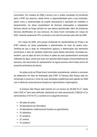 11
comunitário. Em meados de 2006 o terreno com o prédio inacabado foi transferido
para o IFSP que assumiu, desta forma, a responsabilidade para a sua conclusão,
assim como a reestruturação do projeto educacional e aquisição de mobiliário e
equipamentos. As obras necessitaram de diversas adequações e adaptações
técnicas devido ao longo período em que esteve abandonada, além de problemas
técnicos identificados em sua estrutura. As obras foram reiniciadas em março de
2007, estando atualmente 70% concluída e com término previsto para abril de 2008.
Em março de 2006, uma equipe constituída de representantes do Proep e do
IFSP vistoriou as obras paralisadas e abandonadas há mais de quatro anos.
Verificou-se que a ação do intemperismo agravou a deterioração dos elementos
construtivos e atos de vândalos destruíram parte destes elementos. Constatou-se,
também, que as lajes de forro do bloco A (salas de aula) apresentavam acentuada
infiltração de água, sendo que duas com grandes deformações comprometedoras da
estrutura, isto decorrente do represamento de águas pluviais sobre estas (cerca de
quarenta centímetros de altura).
As ações junto ao Proep foram concluídas recentemente, estando o processo
de aditamento em fase de finalização pelo IFSP. O Campus São Roque está em
construção e prevê-se o início de suas atividades acadêmicas para agosto de 2008
com a oferta de cursos técnicos focados em Agroindústria e Agronegócio.
O Campus São Roque está inserido em um terreno de 26.206,19 m2
, deste
total 3.302 m2
será área edificada, distribuída em área educacional (1.960,00 m2
) e
administrativa (179,70 m2
), e contará com a seguinte estrutura:
08 salas de aulas;
02 laboratórios de informática;
04 laboratórios multifuncionais focados na agroindústria;
01 biblioteca;
01 auditório;
01 cantina;
01 auditório.
 
