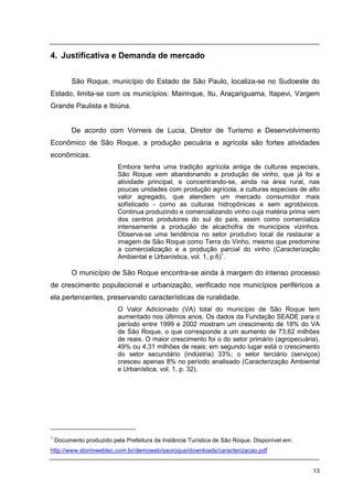 13
4. Justificativa e Demanda de mercado
São Roque, município do Estado de São Paulo, localiza-se no Sudoeste do
Estado, limita-se com os municípios: Mairinque, Itu, Araçariguama, Itapevi, Vargem
Grande Paulista e Ibiúna.
De acordo com Vorneis de Lucia, Diretor de Turismo e Desenvolvimento
Econômico de São Roque, a produção pecuária e agrícola são fortes atividades
econômicas.
Embora tenha uma tradição agrícola antiga de culturas especiais,
São Roque vem abandonando a produção de vinho, que já foi a
atividade principal, e concentrando-se, ainda na área rural, nas
poucas unidades com produção agrícola, a culturas especiais de alto
valor agregado, que atendem um mercado consumidor mais
sofisticado - como as culturas hidropônicas e sem agrotóxicos.
Continua produzindo e comercializando vinho cuja matéria prima vem
dos centros produtores do sul do país, assim como comercializa
intensamente a produção de alcachofra de municípios vizinhos.
Observa-se uma tendência no setor produtivo local de restaurar a
imagem de São Roque como Terra do Vinho, mesmo que predomine
a comercialização e a produção parcial do vinho (Caracterização
Ambiental e Urbanística, vol. 1, p.6)1
.
O município de São Roque encontra-se ainda à margem do intenso processo
de crescimento populacional e urbanização, verificado nos municípios periféricos a
ela pertencentes, preservando características de ruralidade.
O Valor Adicionado (VA) total do município de São Roque tem
aumentado nos últimos anos. Os dados da Fundação SEADE para o
período entre 1999 e 2002 mostram um crescimento de 18% do VA
de São Roque, o que corresponde a um aumento de 73,62 milhões
de reais. O maior crescimento foi o do setor primário (agropecuária),
49% ou 4,31 milhões de reais; em segundo lugar está o crescimento
do setor secundário (indústria) 33%; o setor terciário (serviços)
cresceu apenas 8% no período analisado (Caracterização Ambiental
e Urbanística, vol. 1, p. 32).
1
Documento produzido pela Prefeitura da Instância Turística de São Roque. Disponível em:
http://www.stormwebtec.com.br/demoweb/saoroque/downloads/caracterizacao.pdf
 