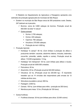 14
O Relatório do Departamento de Agricultura e Paisagismo apresenta uma
estimativa de produção agropecuária do município de São Roque:
Existem no município de São Roque cerca de 550 produtores rurais. Destes,
247 dedicam-se à pecuária.
Bovinos: cerca de 3.660 cabeças de bovinos. Produção anual de
850.000 l de leite "in natura".
Outros animais:
Suínos: 2.700 cabeças;
Ovinos: 220 cabeças;
Caprinos: 780 cabeças;
Avicultura: 270.000 cabeças;
Produção de mel: 4.000 kg
Produção Agrícola:
Hortaliças "à campo": 80 há. (Com ênfase à produção de alface e
produzindo também: escarola, abobrinha italiana, brócolos, beterraba,
couve-flor, pimentão, salsão, repolho e outras). Produção anual de
alface: 118.000 engradados / 12 kg.
Hortaliças "em hidroponia": 55 ha. (com ênfase para alface e rúcula).
Produção anual de 9.600.000 unidades.
Floricultura: 45 ha.
Alcachofra: 25 ha. (Produção anual de 540.000 botões).
Viticultura: 22 ha. (Produção anual de 230.000 kg) - É importante
ressaltar que as 14 vinícolas são responsáveis pelo envase de 12
milhões de litros /ano.
Silvicultura (eucalipto e pinus): 600 ha.
Pastagem: 2.600 ha;
Cereais: 150 ha. (com ênfase para milho - produção de 350 t/ano);
Mandioca para mesa: 12 ha. (Produção de 150 t/ano)
Outras frutíferas:
Frutíferas diversas: 30 há (com ênfase para citros: 22.000 cx/ano)
 