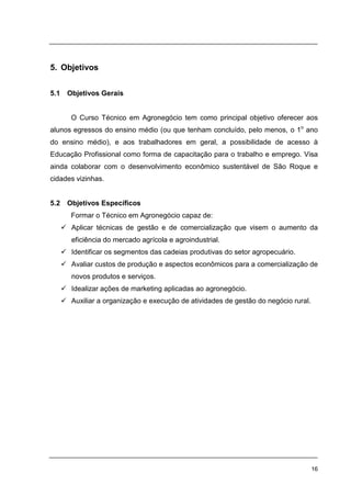 16
5. Objetivos
5.1 Objetivos Gerais
O Curso Técnico em Agronegócio tem como principal objetivo oferecer aos
alunos egressos do ensino médio (ou que tenham concluído, pelo menos, o 1o
ano
do ensino médio), e aos trabalhadores em geral, a possibilidade de acesso à
Educação Profissional como forma de capacitação para o trabalho e emprego. Visa
ainda colaborar com o desenvolvimento econômico sustentável de São Roque e
cidades vizinhas.
5.2 Objetivos Específicos
Formar o Técnico em Agronegócio capaz de:
Aplicar técnicas de gestão e de comercialização que visem o aumento da
eficiência do mercado agrícola e agroindustrial.
Identificar os segmentos das cadeias produtivas do setor agropecuário.
Avaliar custos de produção e aspectos econômicos para a comercialização de
novos produtos e serviços.
Idealizar ações de marketing aplicadas ao agronegócio.
Auxiliar a organização e execução de atividades de gestão do negócio rural.
 
