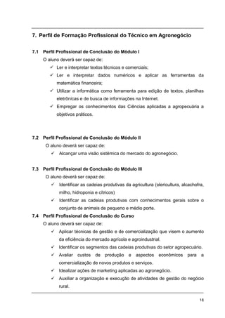18
7. Perfil de Formação Profissional do Técnico em Agronegócio
7.1 Perfil Profissional de Conclusão do Módulo I
O aluno deverá ser capaz de:
Ler e interpretar textos técnicos e comerciais;
Ler e interpretar dados numéricos e aplicar as ferramentas da
matemática financeira;
Utilizar a informática como ferramenta para edição de textos, planilhas
eletrônicas e de busca de informações na Internet.
Empregar os conhecimentos das Ciências aplicadas a agropecuária a
objetivos práticos.
7.2 Perfil Profissional de Conclusão do Módulo II
O aluno deverá ser capaz de:
Alcançar uma visão sistêmica do mercado do agronegócio.
7.3 Perfil Profissional de Conclusão do Módulo III
O aluno deverá ser capaz de:
Identificar as cadeias produtivas da agricultura (olericultura, alcachofra,
milho, hidroponia e cítricos)
Identificar as cadeias produtivas com conhecimentos gerais sobre o
conjunto de animais de pequeno e médio porte.
7.4 Perfil Profissional de Conclusão do Curso
O aluno deverá ser capaz de:
Aplicar técnicas de gestão e de comercialização que visem o aumento
da eficiência do mercado agrícola e agroindustrial.
Identificar os segmentos das cadeias produtivas do setor agropecuário.
Avaliar custos de produção e aspectos econômicos para a
comercialização de novos produtos e serviços.
Idealizar ações de marketing aplicadas ao agronegócio.
Auxiliar a organização e execução de atividades de gestão do negócio
rural.
 