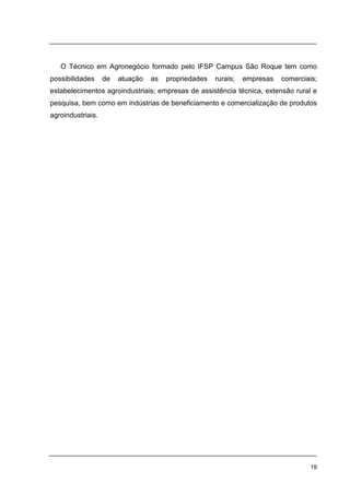 19
O Técnico em Agronegócio formado pelo IFSP Campus São Roque tem como
possibilidades de atuação as propriedades rurais; empresas comerciais;
estabelecimentos agroindustriais; empresas de assistência técnica, extensão rural e
pesquisa, bem como em indústrias de beneficiamento e comercialização de produtos
agroindustriais.
 