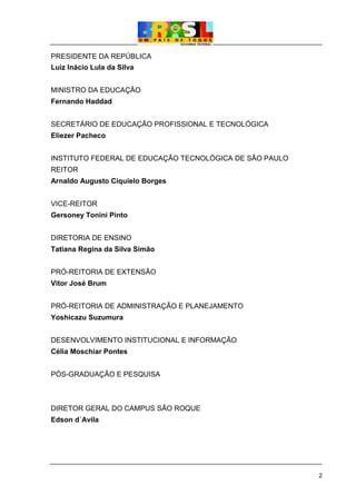 2
PRESIDENTE DA REPÚBLICA
Luiz Inácio Lula da Silva
MINISTRO DA EDUCAÇÃO
Fernando Haddad
SECRETÁRIO DE EDUCAÇÃO PROFISSIONAL E TECNOLÓGICA
Eliezer Pacheco
INSTITUTO FEDERAL DE EDUCAÇÃO TECNOLÓGICA DE SÃO PAULO
REITOR
Arnaldo Augusto Ciquielo Borges
VICE-REITOR
Gersoney Tonini Pinto
DIRETORIA DE ENSINO
Tatiana Regina da Silva Simão
PRÓ-REITORIA DE EXTENSÃO
Vitor José Brum
PRÓ-REITORIA DE ADMINISTRAÇÃO E PLANEJAMENTO
Yoshicazu Suzumura
DESENVOLVIMENTO INSTITUCIONAL E INFORMAÇÃO
Célia Moschiar Pontes
PÓS-GRADUAÇÃO E PESQUISA
DIRETOR GERAL DO CAMPUS SÃO ROQUE
Edson d´Avila
 