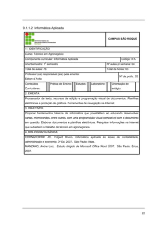 22
9.1.1.2 Informática Aplicada
CAMPUS SÃO ROQUE
1 - IDENTIFICAÇÃO
Curso: Técnico em Agronegócio
Componente curricular: Informática Aplicada Código: IFA
Ano/Semestre: 1
o
semestre Nº aulas p/ semana: 04
Total de aulas: 76 Total de horas: 63
Professor (es) responsável (eis) pela ementa:
Edson d´Avila
Nº de profs.: 02
Conteúdos
Curriculares:
Prática de Ensino: Estudos: Laboratório: Orientação de
estágio:
2. EMENTA
Processador de texto, recursos de edição e programação visual de documentos. Planilhas
eletrônicas e produção de gráficos. Ferramentas de navegação na Internet.
3. OBJETIVOS
Propiciar fundamentos básicos de informática que possibilitem ao educando desenvolver
cartas, memorandos, entre outros, com uma programação visual compatível com o documento
em questão. Elaborar documentos e planilhas eletrônicas. Pesquisar informações na Internet
que subsidiem o trabalho do técnico em agronegócios.
4. BIBLIOGRAFIA BÁSICA:
CORNACHIONE JR., Edgard Bruno. Informática aplicada às áreas de contabilidade,
administração e economia. 3ª Ed. 2007. São Paulo: Atlas.
MANZANO, Andre Luiz. Estudo dirigido de Microsoft Office Word 2007. São Paulo: Érica,
2007.
 