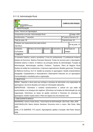26
9.1.1.6 Administração Rural
CAMPUS SÃO ROQUE
1 - IDENTIFICAÇÃO
Curso: Técnico em Agronegócio
Componente curricular: Administração Rural Código: ADR
Ano/Semestre: 1
o
semestre Nº aulas p/ semana: 02
Total de aulas: 38 Total de horas: 32
Professor (es) responsável (eis) pela ementa:
Vítor Brum
Nº de profs.: 01
Conteúdos
Curriculares:
Prática de Ensino: Estudos: Laboratório: Orientação de
estágio:
2. EMENTA
O momento histórico, social e econômico. A era do conhecimento. O profissional moderno.
Noções de Economia. Sistema Financeiro Nacional. Fontes de recursos para o Agronegócio.
Ambiente externo e interno. A história e as principais teorias da Administração. Funções da
Administração. Administração científica, Fordismo, Toyotismo. Plano de Negócio Rural.
Noções de análise de investimentos. A estrutura organizacional. Modelos gerenciais. Processo
de Melhoria Contínua. Os 5 S. Gestão da empresa no agronegócio. Gestão empreendedora.
Autogestão. Cooperativismo e Associativismo. Desempenho financeiro de um agronegócio.
Comercialização e resultados para a organização.
3. OBJETIVOS
GERAL: Capacitar o aluno para que conheça o processo de administrar uma organização do
agronegócio e de tomar decisões com base em informações relevantes.
ESPECÍFICOS: 1)Conhecer o contexto socioeconômico e cultural em que estão as
oportunidades e as ameaças dos negócios; 2)Conhecer as funções da Administração de uma
organização; 3)Conhecer as bases da gestão comercial e financeira de empresas do
agronegócio; 4)obter noções sobre o Plano de negócio de uma empresa rural.
4. BIBLIOGRAFIA BÁSICA:
MAXIMIANO, Antonio Cesar Amaru. Teoria Geral da Administração. São Paulo: Atlas, 2006.
VASCONCELLOS, Marco Antonio Sandoval. Economia micro e macro. São Paulo: Atlas,
2000.
ZUIN, L.F.S; QUEIROZ, T.R. (coord.). Agronegócios: gestão e inovação. São Paulo: Saraiva,
2006.
 