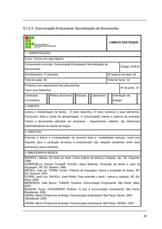 29
9.1.2.2 Comunicação Empresarial: Normalização de Documentos
CAMPUS SÃO ROQUE
1 – IDENTIFICAÇÃO
Curso: Técnico em Agronegócio
Componente curricular: Comunicação Empresarial: Normalização de
Documentos
Código: COE-N
Ano/Semestre: 2
o
semestre Nº aulas p/ semana: 02
Total de aulas: 38 Total de horas: 32
Professor (es) responsável (eis) pela ementa:
Vera Lúcia Saikovitch
Nº de profs.: 01
Conteúdos
Curriculares:
Prática de Ensino: Estudos: Laboratório: Orientação de
estágio:
2. EMENTA
Leitura e interpretação de textos. O texto descritivo. O texto narrativo e seus elementos.
Curriculum Vitae e Carta de apresentação. A comunicação interna e externa da empresa.
Textos e documentos utilizados em empresas – requerimento, relatório, ata. Elementos
sistematizadores do estudo da língua.
3. OBJETIVO
Exercitar a leitura e a interpretação de diversos tipos e modalidades textuais, como pré-
requisito para a produção de textos e compreensão das relações existentes entre suas
estruturas e seus contextos.
4. BIBLIOGRAFIA BÁSICA:
INFANTE, Ulisses. Do texto ao texto. Curso prático de leitura e redação. Sp., Ed. Scipione,
1998.
CAMPEDELLI, Samira Yousseff. SOUZA, Jésus Barbosa. Produção de textos e usos da
linguagem. SP, Ed. Saraiva, 1998.
NICOLA, José de. TERRA, Ernani. Práticas de linguagem: leitura e produção de textos. SP,
Ed. Scipione, 2001.
FIORIN, José Luiz. SAVIOLI, José Platão. Para entender o texto – leitura e redação. SP, Ed.
Ática, 2002.
MEDEIROS, João Bosco, TOMASI, Carolina. Comunicação Empresarial. São Paulo: Atlas,
2007.
NASSAR, Paulo, FIGUEIREDO, Rubens. O que é comunicação empresarial. São Paulo:
Brasiliense, 2005.
VIEIRA, Maria Christina de Andrade. Comunicação empresarial. São Paulo: Senac, 2007.
Brasiliense, 2005.
VIEIRA, Maria Christina de Andrade. Comunicação empresarial. São Paulo: SENAC, 2007.
 