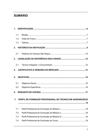 3
SUMÁRIO
1. IDENTIFICAÇÃO .................................................................................................6
1.1 Missão...........................................................................................................7
1.2 Visão de Futuro.............................................................................................7
1.3 Valores..........................................................................................................7
2. HISTÓRICO DA INSTITUIÇÃO ...........................................................................9
2.1 Histórico do Campus São Roque................................................................10
3. LEGISLAÇÃO DE REFERÊNCIA DOS CURSOS ............................................12
3.1 Técnico Integrado e Concomitante ............................................................12
4. JUSTIFICATIVA E DEMANDA DE MERCADO ................................................13
5. OBJETIVOS.......................................................................................................16
5.1 Objetivos Gerais..........................................................................................16
5.2 Objetivos Específicos..................................................................................16
6. REQUISITO DE ACESSO .................................................................................17
7. PERFIL DE FORMAÇÃO PROFISSIONAL DO TÉCNICO EM AGRONEGÓCIO
........................................................................................................................... 18
7.1 Perfil Profissional de Conclusão do Módulo I..............................................18
7.2 Perfil Profissional de Conclusão do Módulo II.............................................18
7.3 Perfil Profissional de Conclusão do Módulo III............................................18
7.4 Perfil Profissional de Conclusão do Curso..................................................18
 