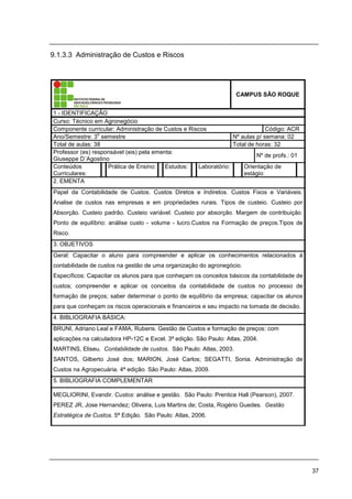 37
9.1.3.3 Administração de Custos e Riscos
CAMPUS SÃO ROQUE
1 - IDENTIFICAÇÃO
Curso: Técnico em Agronegócio
Componente curricular: Administração de Custos e Riscos Código: ACR
Ano/Semestre: 3
o
semestre Nº aulas p/ semana: 02
Total de aulas: 38 Total de horas: 32
Professor (es) responsável (eis) pela ementa:
Giuseppe D´Agostino
Nº de profs.: 01
Conteúdos
Curriculares:
Prática de Ensino: Estudos: Laboratório: Orientação de
estágio:
2. EMENTA
Papel da Contabilidade de Custos. Custos Diretos e Indiretos. Custos Fixos e Variáveis.
Analise de custos nas empresas e em propriedades rurais. Tipos de custeio. Custeio por
Absorção. Custeio padrão. Custeio variável. Custeio por absorção. Margem de contribuição.
Ponto de equilíbrio: análise custo - volume - lucro.Custos na Formação de preços.Tipos de
Risco.
3. OBJETIVOS
Geral: Capacitar o aluno para compreender e aplicar os conhecimentos relacionados à
contabilidade de custos na gestão de uma organização do agronegócio.
Específicos: Capacitar os alunos para que conheçam os conceitos básicos da contabilidade de
custos; compreender e aplicar os conceitos da contabilidade de custos no processo de
formação de preços; saber determinar o ponto de equilíbrio da empresa; capacitar os alunos
para que conheçam os riscos operacionais e financeiros e seu impacto na tomada de decisão.
4. BIBLIOGRAFIA BÁSICA:
BRUNI, Adriano Leal e FAMA, Rubens. Gestão de Custos e formação de preços: com
aplicações na calculadora HP-12C e Excel. 3ª edição. São Paulo: Atlas, 2004.
MARTINS, Eliseu. Contabilidade de custos. São Paulo: Atlas, 2003.
SANTOS, Gilberto José dos; MARION, José Carlos; SEGATTI, Sonia. Administração de
Custos na Agropecuária. 4ª edição. São Paulo: Atlas, 2009.
5. BIBLIOGRAFIA COMPLEMENTAR
MEGLIORINI, Evandir. Custos: análise e gestão. São Paulo: Prentice Hall (Pearson), 2007.
PEREZ JR, Jose Hernandez; Oliveira, Luis Martins de; Costa, Rogério Guedes. Gestão
Estratégica de Custos. 5ª Edição. São Paulo: Atlas, 2006.
 