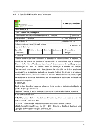 39
9.1.3.5 Gestão da Produção e da Qualidade
CAMPUS SÃO ROQUE
1 - IDENTIFICAÇÃO
Curso: Técnico em Agronegócio
Componente curricular: Gestão da Produção e da Qualidade Código: GPQ
Ano/Semestre: 3
o
semestre Nº aulas p/ semana: 02
Total de aulas: 38 Total de horas: 32
Professor (es) responsável (eis) pela ementa:
Vera Lúcia Saikovitch
Nº de profs.: 01
Conteúdos
Curriculares:
Prática de Ensino: Estudos: Laboratório: Orientação de
estágio:
2. EMENTA
Fluxo de informações para a produção no processo de desenvolvimento de produtos. A
importância do sistema de padrões na transferência de informações para a produção.
“Padrões de Produto” e “Padrões de Procedimento”. Estabelecimento dos padrões proposta.
Determinação dos itens de controle, itens de verificação e métodos de controle.
Estabelecimento dos padrões finais. Gerenciamento da rotina. Uso de técnicas estatísticas
como suporte na avaliação da qualidade de produtos. Gráficos de controle de processos:
avaliação da qualidade por meio de variáveis e atributos. Métodos estatísticos para avaliação
da capacidade de processos. A importância dos procedimentos de amostragem no controle de
processos de produção.
3. OBJETIVOS
Geral: o aluno deverá ser capaz de aplicar, de forma correta, os conhecimentos ligados a
questão de produção e qualidade.
Específico: capacitar os alunos para que conheçam os conceitos de Produção e Qualidade.
4. BIBLIOGRAFIA BÁSICA:
ANTUNES, Junico. Sistemas de Produção: Conceitos e práticas para projeto e gestão da
produção enxuta. São Paulo: Atlas.
FALCONI, Vicente Campos, Gerenciamento das Diretrizes, Ed. Qualita, RJ 2008
MELLO, Carlos Henrique Pereira. Iso 9001 : 2000 - Sistema de Gestão da Qualidade para
Operações de Produção e Serviços. São Paulo, 2007.
 