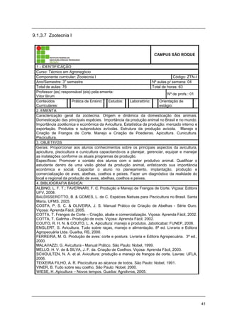41
9.1.3.7 Zootecnia I
CAMPUS SÃO ROQUE
1 - IDENTIFICAÇÃO
Curso: Técnico em Agronegócio
Componente curricular: Zootecnia I Código: ZTN-I
Ano/Semestre: 3
o
semestre Nº aulas p/ semana: 04
Total de aulas: 76 Total de horas: 63
Professor (es) responsável (eis) pela ementa:
Vítor Brum
Nº de profs.: 01
Conteúdos
Curriculares:
Prática de Ensino: Estudos: Laboratório: Orientação de
estágio:
2. EMENTA
Caracterização geral da zootecnia. Origem e dinâmica da domesticação dos animais.
Domesticação das principais espécies. Importância da produção animal no Brasil e no mundo.
Importância zootécnica e econômica da Avicultura. Estatística da produção: mercado interno e
exportação. Produtos e subprodutos avícolas. Estrutura da produção avícola. Manejo e
Criação de Frangos de Corte. Manejo e Criação de Poedeiras. Apicultura. Cunicultura.
Piscicultura.
3. OBJETIVOS
Gerais: Proporcionar aos alunos conhecimentos sobre os principais aspectos da avicultura,
apicultura, piscicultura e cunicultura capacitando-os a planejar, gerenciar, equipar e manejar
as instalações conforme os atuais programas de produção.
Específicos: Promover o contato dos alunos com o setor produtivo animal. Qualificar o
estudante dentro de uma visão global da produção animal, enfatizando sua importância
econômica e social. Capacitar o aluno no planejamento, implantação, produção e
comercialização de aves, abelhas, coelhos e peixes. Fazer um diagnóstico da realidade do
local e regional da produção de aves, abelhas, coelhos e peixes.
4. BIBLIOGRAFIA BÁSICA:
ALBINO, L. F. T.; TAVERNARI, F. C. Produção e Manejo de Frangos de Corte. Viçosa: Editora
UFV, 2008.
BALDISSEROTTO, B. & GOMES, L. de C. Espécies Nativas para Piscicultura no Brasil. Santa
Maria, UFMS, 2005.
COSTA, P. S. C. & OLIVEIRA, J. S. Manual Prático de Criação de Abelhas - Série Ouro.
Viçosa: Aprenda Fácil, 2005.
COTTA, T. Frangos de Corte – Criação, abate e comercialização. Viçosa: Aprenda Fácil, 2002.
COTTA, T. Galinha - Produção de ovos. Viçosa: Aprenda Fácil, 2002.
COUTO, R. H. N. & COUTO, L. A. Apicultura: manejo e produtos. Jaboticabal: FUNEP, 2006.
ENGLERT, S. Avicultura. Tudo sobre raças, manejo e alimentação. 8ª ed. Livraria e Editora
Agropecuária Ltda. Guaíba, RS, 2000.
FERREIRA, M. G. Produção de aves: corte e postura. Livraria e Editora Agropecuária. 3ª ed.,
2000.
MALAVAZZI, G. Avicultura - Manual Prático. São Paulo: Nobel, 1999.
MELLO, H. V. de & SILVA, J. F. da. Criação de Coelhos. Viçosa: Aprenda Fácil, 2003.
SCHOULTEN, N. A. et al. Avicultura: produção e manejo de frangos de corte. Lavras: UFLA,
2006.
TEIXEIRA FILHO, A. R. Piscicultura ao alcance de todos. São Paulo: Nobel, 1991.
VINER, B. Tudo sobre seu coelho. São Paulo: Nobel, 2000.
WIESE, H. Apicultura – Novos tempos. Guaíba: Agrolivros, 2005.
 