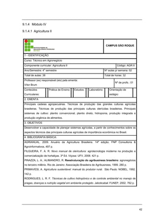 42
9.1.4 Módulo IV
9.1.4.1 Agricultura II
CAMPUS SÃO ROQUE
1 - IDENTIFICAÇÃO
Curso: Técnico em Agronegócio
Componente curricular: Agricultura II Código: AGR II
Ano/Semestre: 4
o
semestre Nº aulas p/ semana: 02
Total de aulas: 38 Total de horas: 32
Professor (es) responsável (eis) pela ementa:
Vítor Brum
Nº de profs.: 01
Conteúdos
Curriculares:
Prática de Ensino: Estudos: Laboratório: Orientação de
estágio:
2. EMENTA
Principais cadeias agropecuárias. Técnicas de produção das grandes culturas agrícolas
brasileiras. Técnicas de produção das principais culturas olerícolas brasileiras. Principais
sistemas de cultivo: plantio convencional, plantio direto, hidroponia, produção integrada e
produção orgânica de alimentos.
3. OBJETIVOS
Desenvolver a capacidade de planejar sistemas agrícolas, a partir de conhecimentos sobre os
aspectos técnicos das principais culturas agrícolas de importância econômica no Brasil.
4. BIBLIOGRAFIA BÁSICA:
AGRIANUAL. 2009. Anuário da Agricultura Brasileira. 14ª edição. FNP Consultoria &
Agroinformativos, 497 p.
FILGUEIRA, F. A. R. Novo manual de olericultura: agrotecnologia moderna na produção e
comercialização de hortaliças. 3ª Ed. Viçosa: UFV, 2008. 421 p.
PINAZZA, L. A.; ALIMANDRO, R. Reestruturação do agribusiness brasileiro: agronegócios
no terceiro milênio. Rio de Janeiro: Associação Brasileira de Agribusiness, 1999. 280 p.
PRIMAVESI, A. Agricultura sustentável: manual do produtor rural. São Paulo: NOBEL, 1992.
142 p.
RODRIGUES, L. R. F. Técnicas de cultivo hidropônico e de controle ambiental no manejo de
pragas, doenças e nutrição vegetal em ambiente protegido. Jaboticabal: FUNEP, 2002. 762 p.
 