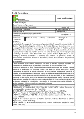 43
9.1.4.2 Agroindústria
CAMPUS SÃO ROQUE
1 - IDENTIFICAÇÃO
Curso: Técnico em Agronegócio
Componente curricular: Agroindústria Código: AGI
Ano/Semestre: 4
o
semestre Nº aulas p/ semana: 04
Total de aulas: 76 Total de horas: 63
Professor (es) responsável (eis) pela ementa:
Vítor Brum
Nº de profs.: 01
Conteúdos
Curriculares:
Prática de Ensino: Estudos: Laboratório: Orientação de
estágio:
2. EMENTA
Introdução às Tecnologias de Processamento Agroindustrial de Produtos Alimentícios; Noções de
Cadeias Agroindustriais, Logística e Sistemas de Gestão; Obtenção da matéria-prima como
sendo parte fundamental do processamento; Fundamentos da Tecnologia de Produtos Lácteos;
Composição química da carne e leite; Métodos de fabricação de produtos cárneos, lácteos e
vegetais; Conservação dos produtos cárneos por varias técnicas de preparo dos produtos;
Microbiologia da carne e leite; Propriedades físico-químicas do leite; Tipificação de Frutas e
Hortaliças; Avaliação quantitativa e qualitativa das variáveis de processo; Noções de
procedimentos operacionais, técnicos e de sistema; Gestão da qualidade e de processos;
Legislação vigente.
3. OBJETIVOS
Gerais: Qualificar o educando e estabelecer um plano de trabalho capaz de aproveitar pela
conservação e industrialização os produtos e subprodutos de uma propriedade rural.
Específicos: Propiciar ao aluno conhecimento das diversas tecnologias em produtos cárneos.
Identificar a importância da atividade quanto aos aspectos sócios econômicos; Aplicar
corretamente as técnicas e normas de limpeza e sanitização na agroindústria. Identificar os
diversos tipos de alterações nos alimentos. Identificar tecnicamente os métodos de conservação
de alimentos. Identificar as propriedades físico-químicas do leite. Conhecer as principais análises
realizadas no leite. Utilizar técnicas de fabricação de produtos lácteos: queijos, manteiga, iogurte,
doce de leite e requeijão; Conscientizar o aluno da importância da Higiene e Sanitização; Abordar
os diversos princípios de metodologias e tecnologias de processamentos; Aplicar conceitos de
gestão prática em sistemas produtivos artesanais e industriais.
4. BIBLIOGRAFIA BÁSICA:
ASSOCIAÇÃO BRASILEIRA DAS INDÚSTRIAS DE ALIMENTAÇÃO - ABIA. Compêndio de
normas e padrões para alimentos. São Paulo. 1998.
EVANGELISTA, J. Tecnologia de Alimentos. São Paulo: Editora Atheneu. 2001.320p.
GAVA, A. J. Princípio de Tecnologia de Alimentos. São Paulo: Nobel, 1984. 220 p.
MADRID, A.; CENZANO, I.; VICENTE, J. M. Manual de indústrias dos alimentos. São Paulo:
Varela, 1996.599p.
ROÇA, R. O. Tecnologia da Carne e Produtos Derivados. Botucatu: Faculdade de Ciências
Agronômicas, UNESP. 2000. 202 p.
SILVA JUNIOR, E. A. Manual de Controle Higiênico: sanitário em Alimentos. São Paulo: Livraria
Varela, 1995. 230 p.
 