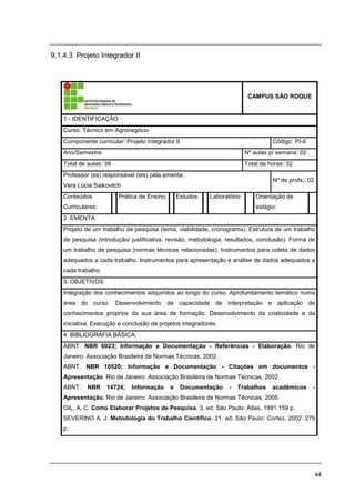 44
9.1.4.3 Projeto Integrador II
CAMPUS SÃO ROQUE
1 - IDENTIFICAÇÃO
Curso: Técnico em Agronegócio
Componente curricular: Projeto Integrador II Código: PI-II
Ano/Semestre: Nº aulas p/ semana: 02
Total de aulas: 38 Total de horas: 32
Professor (es) responsável (eis) pela ementa:
Vera Lúcia Saikovitch
Nº de profs.: 02
Conteúdos
Curriculares:
Prática de Ensino: Estudos: Laboratório: Orientação de
estágio:
2. EMENTA
Projeto de um trabalho de pesquisa (tema, viabilidade, cronograma). Estrutura de um trabalho
de pesquisa (introdução/ justificativa, revisão, metodologia, resultados, conclusão). Forma de
um trabalho de pesquisa (normas técnicas relacionadas). Instrumentos para coleta de dados
adequados a cada trabalho. Instrumentos para apresentação e análise de dados adequados a
cada trabalho.
3. OBJETIVOS
Integração dos conhecimentos adquiridos ao longo do curso. Aprofundamento temático numa
área do curso. Desenvolvimento da capacidade de interpretação e aplicação de
conhecimentos próprios da sua área de formação. Desenvolvimento da criatividade e da
iniciativa. Execução e conclusão de projetos integradores.
4. BIBLIOGRAFIA BÁSICA:
ABNT. NBR 6023; Informação e Documentação - Referências - Elaboração. Rio de
Janeiro: Associação Brasileira de Normas Técnicas, 2002.
ABNT. NBR 10520; Informação e Documentação - Citações em documentos -
Apresentação. Rio de Janeiro: Associação Brasileira de Normas Técnicas, 2002.
ABNT. NBR 14724; Informação e Documentação - Trabalhos acadêmicos -
Apresentação. Rio de Janeiro: Associação Brasileira de Normas Técnicas, 2005.
GIL, A. C. Como Elaborar Projetos de Pesquisa. 3. ed. São Paulo: Atlas, 1991.159 p.
SEVERINO A. J. Metodologia do Trabalho Científico. 21. ed. São Paulo: Cortez, 2002. 279
p.
 
