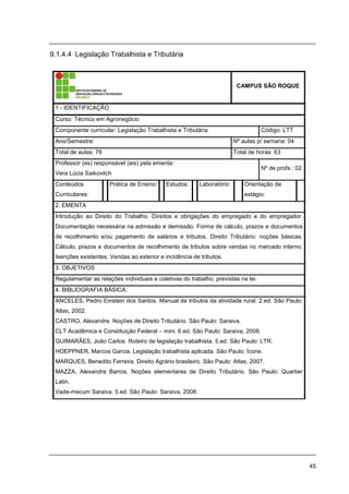 45
9.1.4.4 Legislação Trabalhista e Tributária
CAMPUS SÃO ROQUE
1 - IDENTIFICAÇÃO
Curso: Técnico em Agronegócio
Componente curricular: Legislação Trabalhista e Tributária Código: LTT
Ano/Semestre: Nº aulas p/ semana: 04
Total de aulas: 76 Total de horas: 63
Professor (es) responsável (eis) pela ementa:
Vera Lúcia Saikovitch
Nº de profs.: 02
Conteúdos
Curriculares:
Prática de Ensino: Estudos: Laboratório: Orientação de
estágio:
2. EMENTA
Introdução ao Direito do Trabalho. Direitos e obrigações do empregado e do empregador.
Documentação necessária na admissão e demissão. Forma de cálculo, prazos e documentos
de recolhimento e/ou pagamento de salários e tributos. Direito Tributário: noções básicas.
Cálculo, prazos e documentos de recolhimento de tributos sobre vendas no mercado interno.
Isenções existentes. Vendas ao exterior e incidência de tributos.
3. OBJETIVOS
Regulamentar as relações individuais e coletivas do trabalho, previstas na lei.
4. BIBLIOGRAFIA BÁSICA:
ANCELES, Pedro Einstein dos Santos. Manual de tributos da atividade rural. 2.ed. São Paulo;
Atlas, 2002.
CASTRO, Alexandre. Noções de Direito Tributário. São Paulo: Saraiva.
CLT Acadêmica e Constituição Federal – mini. 6.ed. São Paulo: Saraiva, 2008.
GUIMARÃES, João Carlos. Roteiro de legislação trabalhista. 5.ed. São Paulo: LTR.
HOEPPNER, Marcos Garcia. Legislação trabalhista aplicada. São Paulo: Ícone.
MARQUES, Benedito Ferreira. Direito Agrário brasileiro. São Paulo: Atlas, 2007.
MAZZA, Alexandre Barros. Noções elementares de Direito Tributário. São Paulo: Quartier
Latin.
Vade-mecum Saraiva. 5.ed. São Paulo: Saraiva, 2008.
 