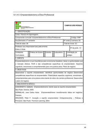46
9.1.4.5 Empreendedorismo e Ética Profissional
CAMPUS SÃO ROQUE
1 - IDENTIFICAÇÃO
Curso: Técnico em Agronegócio
Componente curricular: Empreendedorismo e Ética Profissional Código: EMP
Ano/Semestre: 4
o
semestre Nº aulas p/ semana: 02
Total de aulas: 38 Total de horas: 32
Professor (es) responsável (eis) pela ementa:
Edson d´Avila
Nº de profs.: 01
Conteúdos
Curriculares:
Prática de Ensino: Estudos: Laboratório: Orientação de
estágio:
2. EMENTA
Empreendedorismo e sua importância para a economia brasileira, riscos e oportunidades que
o mercado oferece. Perfil e das competências específicas do empreendedor. Aspectos
cognitivos, emocionais e comportamentais para uma postura ativa. Plano de negócio.
3. OBJETIVOS
Desenvolver o espírito empreendedor. Identificar oportunidades de negócio Desenvolver
competências específicas do empreendedor. Potencializar aspectos cognitivos, emocionais e
comportamentais para uma postura ativa diante da vida e da carreira profissional. Desenvolver
o plano de negócio.
4. BIBLIOGRAFIA BÁSICA:
CHIAVENATO, Idalberto. Empreendedorismo: dando asas ao espírito empreendedor.
São Paulo: Saraiva, 2004.
DORNELAS, Jose Carlos Assis. Empreendedorismo: transformando idéias em negócios.
Campus.
DRUCKER, Peter F. Inovação e espírito empreendedor: Entrepreneurship – Práticas e
Princípios. São Paulo: Thomson Learning, 2003.
 